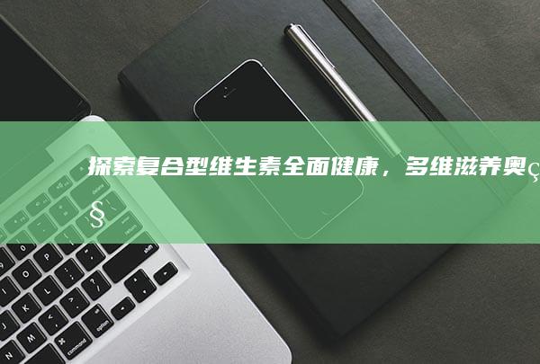 探索复合型维生素：全面健康，多维滋养奥秘